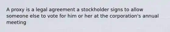 A proxy is a legal agreement a stockholder signs to allow someone else to vote for him or her at the corporation's annual meeting