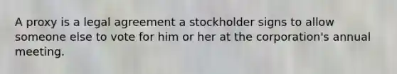 A proxy is a legal agreement a stockholder signs to allow someone else to vote for him or her at the corporation's annual meeting.