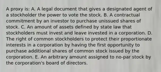 A proxy is: A. A legal document that gives a designated agent of a stockholder the power to vote the stock. B. A contractual commitment by an investor to purchase unissued shares of stock. C. An amount of assets defined by state law that stockholders must invest and leave invested in a corporation. D. The right of common stockholders to protect their proportionate interests in a corporation by having the first opportunity to purchase additional shares of common stock issued by the corporation. E. An arbitrary amount assigned to no-par stock by the corporation's board of directors.