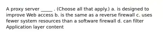 A proxy server _____ . (Choose all that apply.) a. is designed to improve Web access b. is the same as a reverse firewall c. uses fewer system resources than a software firewall d. can filter Application layer content