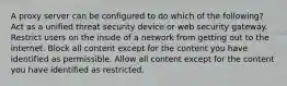 A proxy server can be configured to do which of the following? Act as a unified threat security device or web security gateway. Restrict users on the inside of a network from getting out to the internet. Block all content except for the content you have identified as permissible. Allow all content except for the content you have identified as restricted.