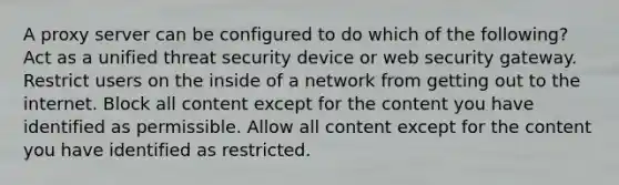 A proxy server can be configured to do which of the following? Act as a unified threat security device or web security gateway. Restrict users on the inside of a network from getting out to the internet. Block all content except for the content you have identified as permissible. Allow all content except for the content you have identified as restricted.