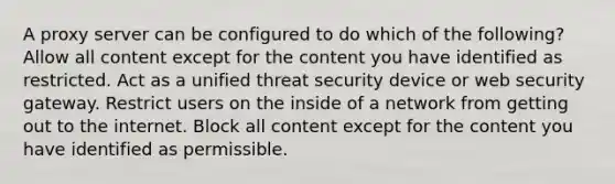 A proxy server can be configured to do which of the following? Allow all content except for the content you have identified as restricted. Act as a unified threat security device or web security gateway. Restrict users on the inside of a network from getting out to the internet. Block all content except for the content you have identified as permissible.