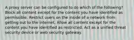 A proxy server can be configured to do which of the following? Block all content except for the content you have identified as permissible. Restrict users on the inside of a network from getting out to the internet. Allow all content except for the content you have identified as restricted. Act as a unified threat security device or web security gateway.