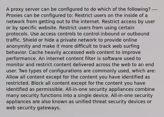 A proxy server can be configured to do which of the following? --- Proxies can be configured to: Restrict users on the inside of a network from getting out to the internet. Restrict access by user or by specific website. Restrict users from using certain protocols. Use access controls to control inbound or outbound traffic. Shield or hide a private network to provide online anonymity and make it more difficult to track web surfing behavior. Cache heavily accessed web content to improve performance. An internet content filter is software used to monitor and restrict content delivered across the web to an end user. Two types of configurations are commonly used, which are: Allow all content except for the content you have identified as restricted. Block all content except for the content you have identified as permissible. All-in-one security appliances combine many security functions into a single device. All-in-one security appliances are also known as unified threat security devices or web security gateways.