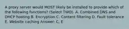 A proxy server would MOST likely be installed to provide which of the following functions? (Select TWO). A. Combined DNS and DHCP hosting B. Encryption C. Content filtering D. Fault tolerance E. Website caching Answer: C, E