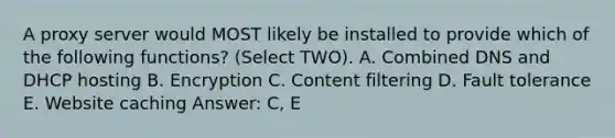 A proxy server would MOST likely be installed to provide which of the following functions? (Select TWO). A. Combined DNS and DHCP hosting B. Encryption C. Content filtering D. Fault tolerance E. Website caching Answer: C, E