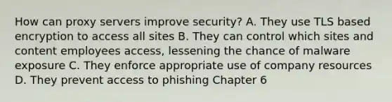 How can proxy servers improve security? A. They use TLS based encryption to access all sites B. They can control which sites and content employees access, lessening the chance of malware exposure C. They enforce appropriate use of company resources D. They prevent access to phishing Chapter 6