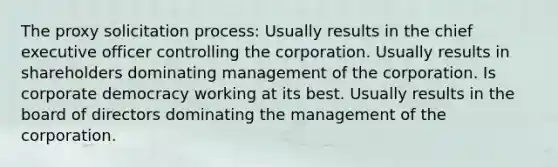 The proxy solicitation process: Usually results in the chief executive officer controlling the corporation. Usually results in shareholders dominating management of the corporation. Is corporate democracy working at its best. Usually results in the board of directors dominating the management of the corporation.