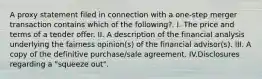 A proxy statement filed in connection with a one-step merger transaction contains which of the following?. I. The price and terms of a tender offer. II. A description of the financial analysis underlying the fairness opinion(s) of the financial advisor(s). III. A copy of the definitive purchase/sale agreement. IV.Disclosures regarding a "squeeze out".