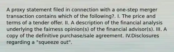 A proxy statement filed in connection with a one-step merger transaction contains which of the following?. I. The price and terms of a tender offer. II. A description of the financial analysis underlying the fairness opinion(s) of the financial advisor(s). III. A copy of the definitive purchase/sale agreement. IV.Disclosures regarding a "squeeze out".