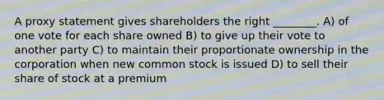 A proxy statement gives shareholders the right ________. A) of one vote for each share owned B) to give up their vote to another party C) to maintain their proportionate ownership in the corporation when new common stock is issued D) to sell their share of stock at a premium