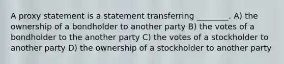 A proxy statement is a statement transferring ________. A) the ownership of a bondholder to another party B) the votes of a bondholder to the another party C) the votes of a stockholder to another party D) the ownership of a stockholder to another party