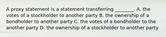 A proxy statement is a statement transferring​ ________. A. the votes of a stockholder to another party B. the ownership of a bondholder to another party C. the votes of a bondholder to the another party D. the ownership of a stockholder to another party