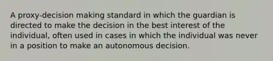 A proxy-decision making standard in which the guardian is directed to make the decision in the best interest of the individual, often used in cases in which the individual was never in a position to make an autonomous decision.