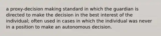 a proxy-decision making standard in which the guardian is directed to make the decision in the best interest of the individual; often used in cases in which the individual was never in a position to make an autonomous decision.