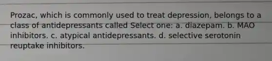 Prozac, which is commonly used to treat depression, belongs to a class of antidepressants called Select one: a. diazepam. b. MAO inhibitors. c. atypical antidepressants. d. selective serotonin reuptake inhibitors.