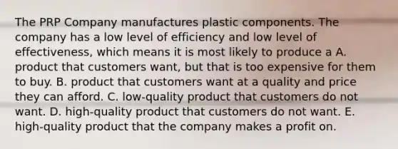 The PRP Company manufactures plastic components. The company has a low level of efficiency and low level of effectiveness, which means it is most likely to produce a A. product that customers want, but that is too expensive for them to buy. B. product that customers want at a quality and price they can afford. C. low-quality product that customers do not want. D. high-quality product that customers do not want. E. high-quality product that the company makes a profit on.