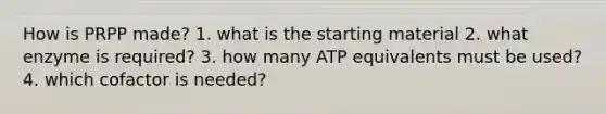 How is PRPP made? 1. what is the starting material 2. what enzyme is required? 3. how many ATP equivalents must be used? 4. which cofactor is needed?