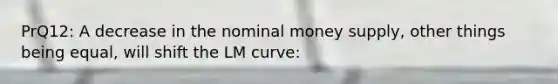 PrQ12: A decrease in the nominal money supply, other things being equal, will shift the LM curve: