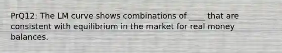 PrQ12: The LM curve shows combinations of ____ that are consistent with equilibrium in the market for real money balances.