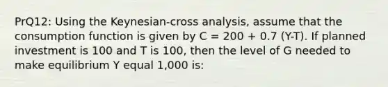 PrQ12: Using the Keynesian-cross analysis, assume that the consumption function is given by C = 200 + 0.7 (Y-T). If planned investment is 100 and T is 100, then the level of G needed to make equilibrium Y equal 1,000 is: