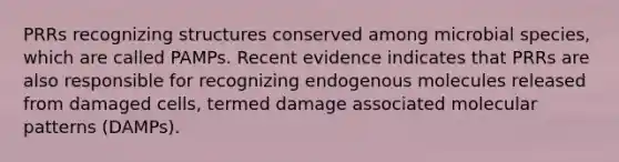 PRRs recognizing structures conserved among microbial species, which are called PAMPs. Recent evidence indicates that PRRs are also responsible for recognizing endogenous molecules released from damaged cells, termed damage associated molecular patterns (DAMPs).