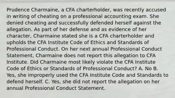 Prudence Charmaine, a CFA charterholder, was recently accused in writing of cheating on a professional accounting exam. She denied cheating and successfully defended herself against the allegation. As part of her defense and as evidence of her character, Charmaine stated she is a CFA charterholder and upholds the CFA Institute Code of Ethics and Standards of Professional Conduct. On her next annual Professional Conduct Statement, Charmaine does not report this allegation to CFA Institute. Did Charmaine most likely violate the CFA Institute Code of Ethics or Standards of Professional Conduct? A. No B. Yes, she improperly used the CFA Institute Code and Standards to defend herself. C. Yes, she did not report the allegation on her annual Professional Conduct Statement.