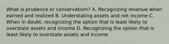 What is prudence or conservatism? A. Recognizing revenue when earned and realized B. Understating assets and net income C. When in doubt, recognizing the option that is least likely to overstate assets and income D. Recognizing the option that is least likely to overstate assets and income