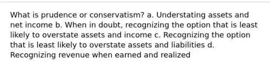 What is prudence or conservatism? a. Understating assets and net income b. When in doubt, recognizing the option that is least likely to overstate assets and income c. Recognizing the option that is least likely to overstate assets and liabilities d. Recognizing revenue when earned and realized