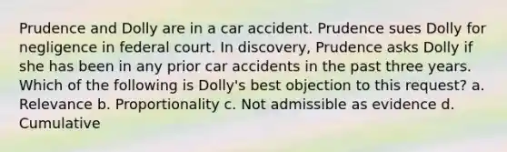 Prudence and Dolly are in a car accident. Prudence sues Dolly for negligence in federal court. In discovery, Prudence asks Dolly if she has been in any prior car accidents in the past three years. Which of the following is Dolly's best objection to this request? a. Relevance b. Proportionality c. Not admissible as evidence d. Cumulative