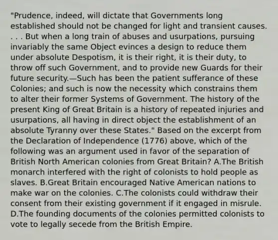 "Prudence, indeed, will dictate that Governments long established should not be changed for light and transient causes. . . . But when a long train of abuses and usurpations, pursuing invariably the same Object evinces a design to reduce them under absolute Despotism, it is their right, it is their duty, to throw off such Government, and to provide new Guards for their future security.—Such has been the patient sufferance of these Colonies; and such is now the necessity which constrains them to alter their former Systems of Government. The history of the present King of Great Britain is a history of repeated injuries and usurpations, all having in direct object the establishment of an absolute Tyranny over these States." Based on the excerpt from the Declaration of Independence (1776) above, which of the following was an argument used in favor of the separation of British North American colonies from Great Britain? A.The British monarch interfered with the right of colonists to hold people as slaves. B.Great Britain encouraged Native American nations to make war on the colonies. C.The colonists could withdraw their consent from their existing government if it engaged in misrule. D.The founding documents of the colonies permitted colonists to vote to legally secede from the British Empire.