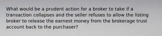 What would be a prudent action for a broker to take if a transaction collapses and the seller refuses to allow the listing broker to release the earnest money from the brokerage trust account back to the purchaser?