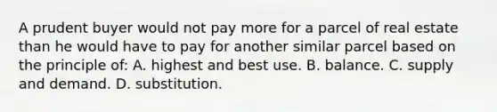 A prudent buyer would not pay more for a parcel of real estate than he would have to pay for another similar parcel based on the principle of: A. highest and best use. B. balance. C. supply and demand. D. substitution.