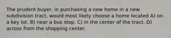 The prudent buyer, in purchasing a new home in a new subdivision tract, would most likely choose a home located A) on a key lot. B) near a bus stop. C) in the center of the tract. D) across from the shopping center.