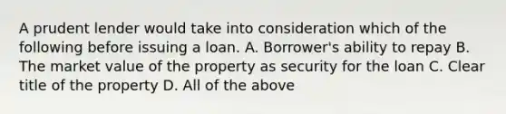 A prudent lender would take into consideration which of the following before issuing a loan. A. Borrower's ability to repay B. The market value of the property as security for the loan C. Clear title of the property D. All of the above