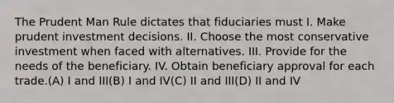 The Prudent Man Rule dictates that fiduciaries must I. Make prudent investment decisions. II. Choose the most conservative investment when faced with alternatives. III. Provide for the needs of the beneficiary. IV. Obtain beneficiary approval for each trade.(A) I and III(B) I and IV(C) II and III(D) II and IV