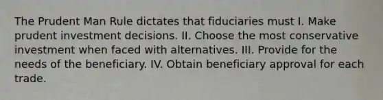 The Prudent Man Rule dictates that fiduciaries must I. Make prudent investment decisions. II. Choose the most conservative investment when faced with alternatives. III. Provide for the needs of the beneficiary. IV. Obtain beneficiary approval for each trade.