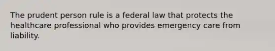 The prudent person rule is a federal law that protects the healthcare professional who provides emergency care from liability.