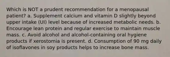 Which is NOT a prudent recommendation for a menopausal patient? a. Supplement calcium and vitamin D slightly beyond upper intake (UI) level because of increased metabolic needs. b. Encourage lean protein and regular exercise to maintain muscle mass. c. Avoid alcohol and alcohol-containing oral hygiene products if xerostomia is present. d. Consumption of 90 mg daily of isoflavones in soy products helps to increase bone mass.