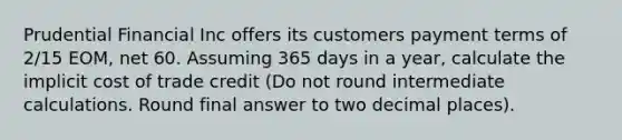 Prudential Financial Inc offers its customers payment terms of 2/15 EOM, net 60. Assuming 365 days in a year, calculate the implicit cost of trade credit (Do not round intermediate calculations. Round final answer to two decimal places).