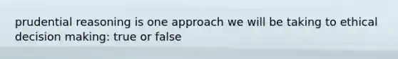 prudential reasoning is one approach we will be taking to ethical decision making: true or false