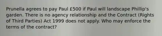 Prunella agrees to pay Paul £500 if Paul will landscape Phillip's garden. There is no agency relationship and the Contract (Rights of Third Parties) Act 1999 does not apply. Who may enforce the terms of the contract?