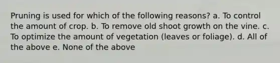 Pruning is used for which of the following reasons? a. To control the amount of crop. b. To remove old shoot growth on the vine. c. To optimize the amount of vegetation (leaves or foliage). d. All of the above e. None of the above