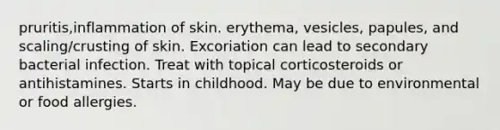 pruritis,inflammation of skin. erythema, vesicles, papules, and scaling/crusting of skin. Excoriation can lead to secondary bacterial infection. Treat with topical corticosteroids or antihistamines. Starts in childhood. May be due to environmental or food allergies.