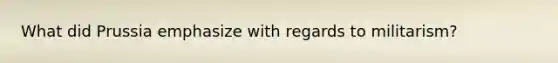 What did Prussia emphasize with regards to militarism?