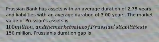 Prussian Bank has assets with an average duration of 2.78 years and liabilities with an average duration of 3.00 years. The market value of Prussian's assets is 100 million, and the market value of Prussian's liabilities is150 million. Prussian's duration gap is