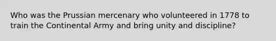 Who was the Prussian mercenary who volunteered in 1778 to train the Continental Army and bring unity and discipline?