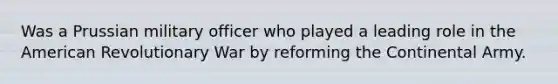 Was a Prussian military officer who played a leading role in the American Revolutionary War by reforming the Continental Army.