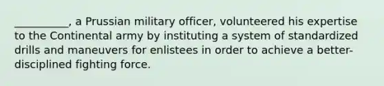 __________, a Prussian military officer, volunteered his expertise to the Continental army by instituting a system of standardized drills and maneuvers for enlistees in order to achieve a better-disciplined fighting force.